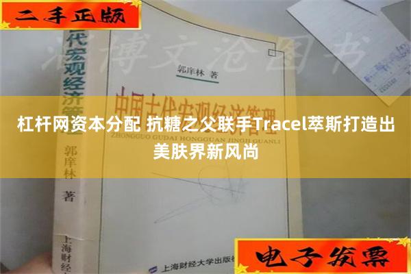 杠杆网资本分配 抗糖之父联手Tracel萃斯打造出美肤界新风尚