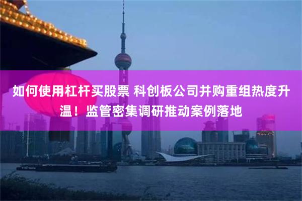 如何使用杠杆买股票 科创板公司并购重组热度升温！监管密集调研推动案例落地