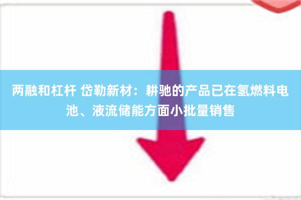 两融和杠杆 岱勒新材：耕驰的产品已在氢燃料电池、液流储能方面小批量销售