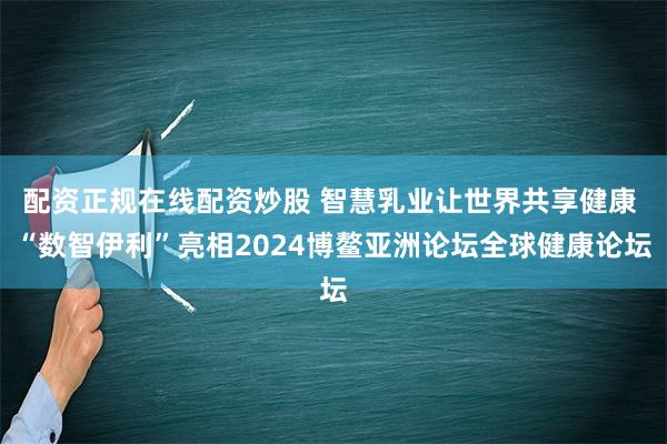 配资正规在线配资炒股 智慧乳业让世界共享健康 “数智伊利”亮相2024博鳌亚洲论坛全球健康论坛