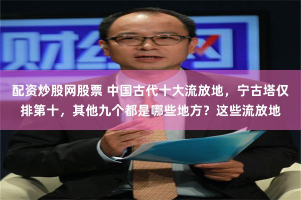 配资炒股网股票 中国古代十大流放地，宁古塔仅排第十，其他九个都是哪些地方？这些流放地