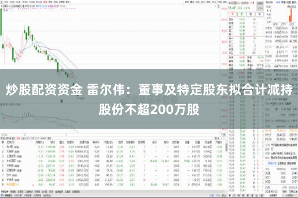 炒股配资资金 雷尔伟：董事及特定股东拟合计减持股份不超200万股