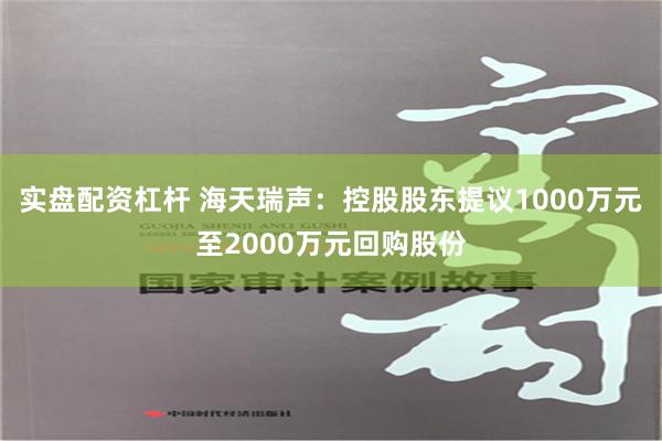 实盘配资杠杆 海天瑞声：控股股东提议1000万元至2000万元回购股份