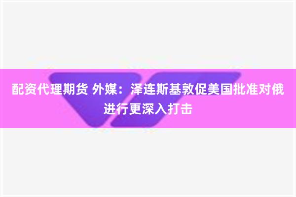 配资代理期货 外媒：泽连斯基敦促美国批准对俄进行更深入打击