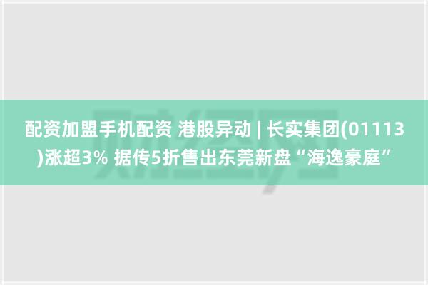 配资加盟手机配资 港股异动 | 长实集团(01113)涨超3% 据传5折售出东莞新盘“海逸豪庭”