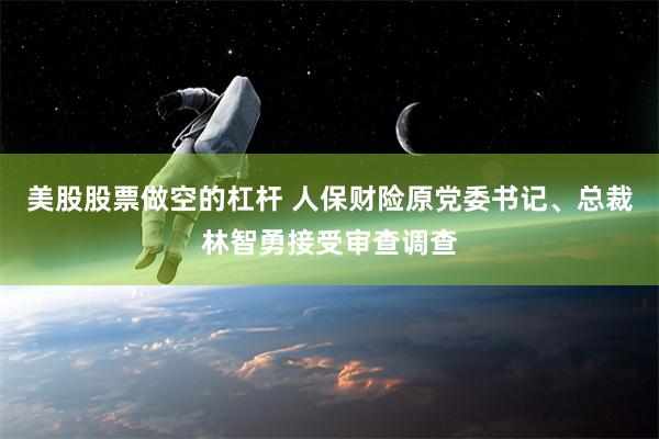 美股股票做空的杠杆 人保财险原党委书记、总裁林智勇接受审查调查