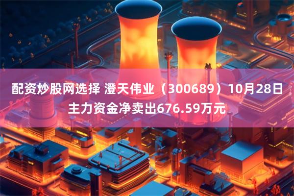 配资炒股网选择 澄天伟业（300689）10月28日主力资金净卖出676.59万元