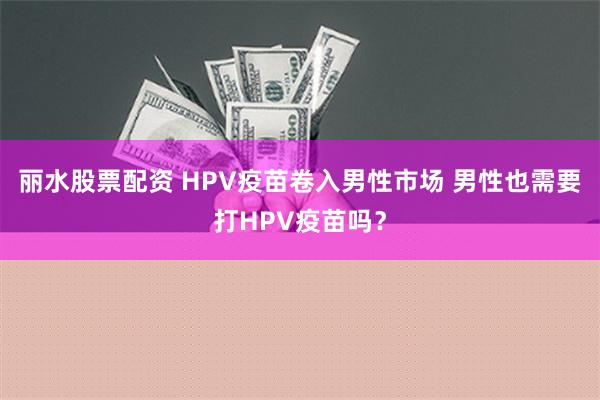 丽水股票配资 HPV疫苗卷入男性市场 男性也需要打HPV疫苗吗？