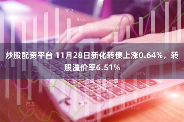 炒股配资平台 11月28日新化转债上涨0.64%，转股溢价率6.51%