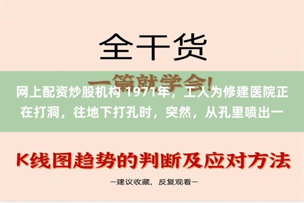 网上配资炒股机构 1971年，工人为修建医院正在打洞，往地下打孔时，突然，从孔里喷出一