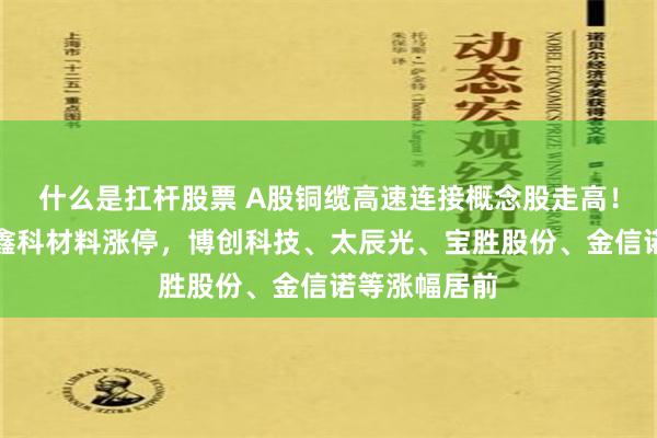 什么是扛杆股票 A股铜缆高速连接概念股走高！华脉科技、鑫科材料涨停，博创科技、太辰光、宝胜股份、金信诺等涨幅居前